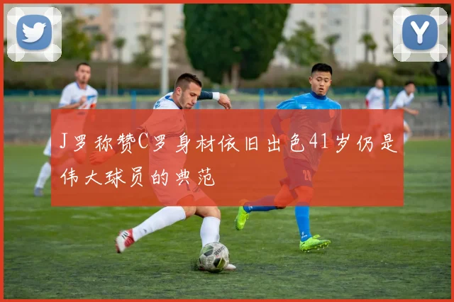 J罗称赞C罗身材依旧出色41岁仍是伟大球员的典范