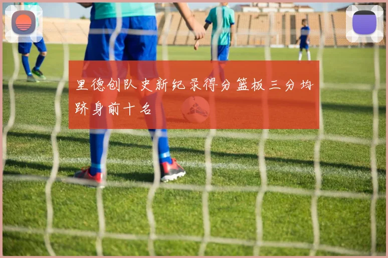 里德创队史新纪录得分篮板三分均跻身前十名