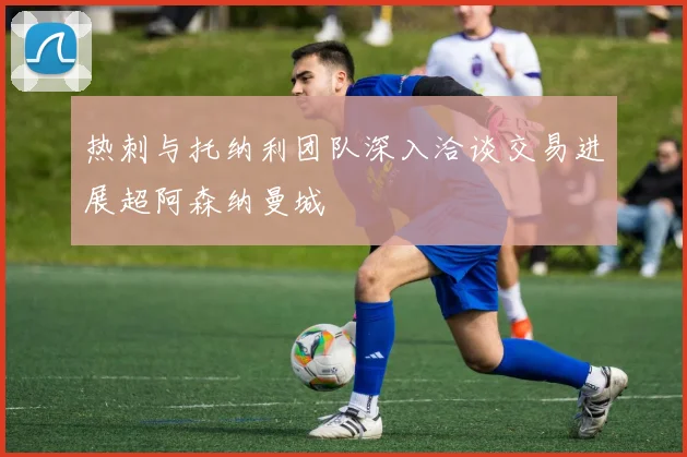 热刺与托纳利团队深入洽谈交易进展超阿森纳曼城