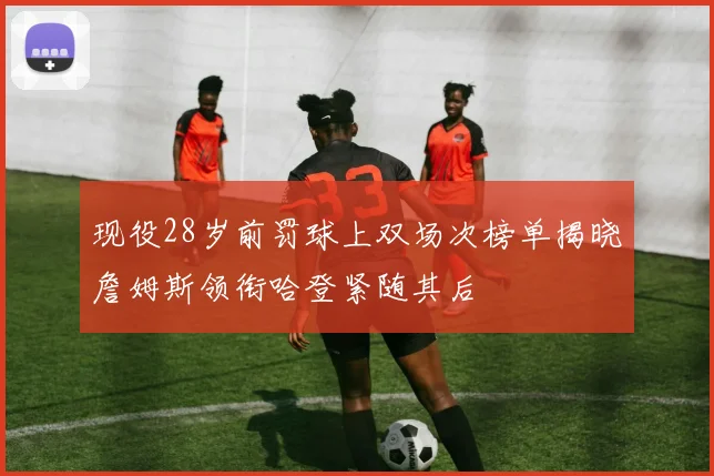 现役28岁前罚球上双场次榜单揭晓詹姆斯领衔哈登紧随其后