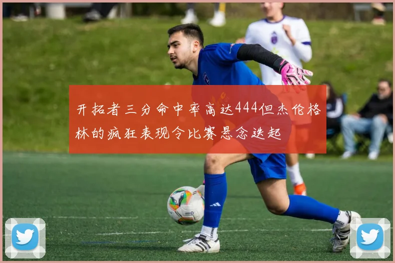 开拓者三分命中率高达444但杰伦格林的疯狂表现令比赛悬念迭起