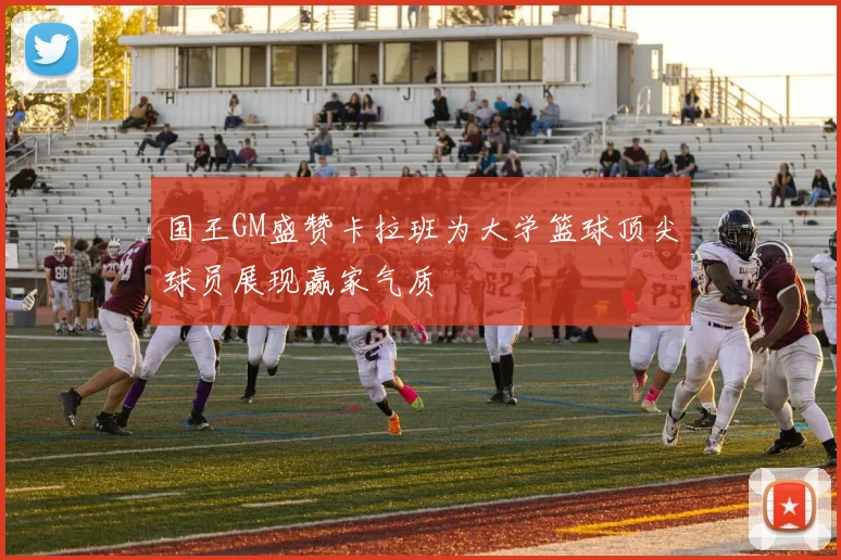 国王GM盛赞卡拉班为大学篮球顶尖球员展现赢家气质