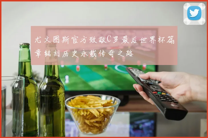 尤文图斯官方致敬C罗最后世界杯篇章铭刻历史永载传奇之路