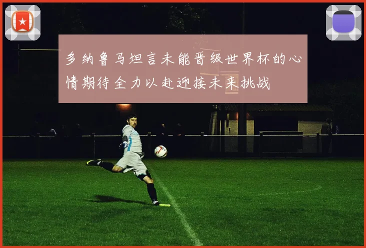 多纳鲁马坦言未能晋级世界杯的心情期待全力以赴迎接未来挑战