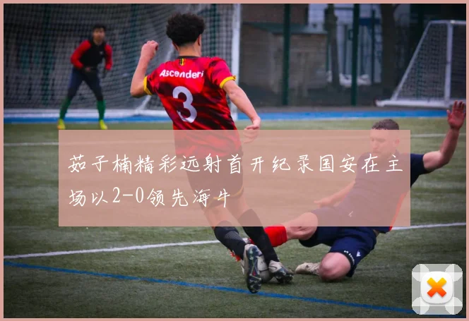 茹子楠精彩远射首开纪录国安在主场以2-0领先海牛