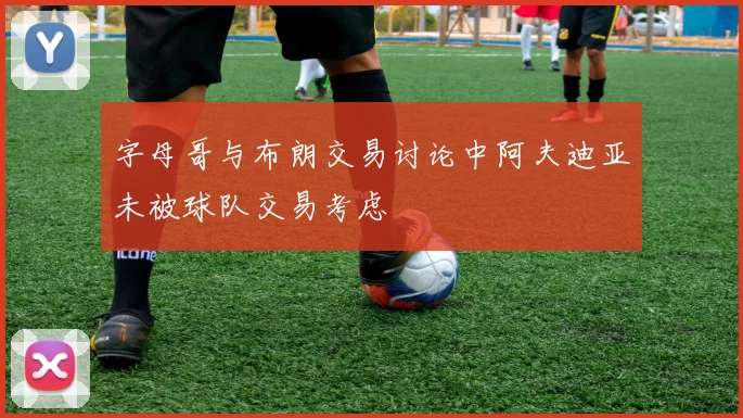 字母哥与布朗交易讨论中阿夫迪亚未被球队交易考虑