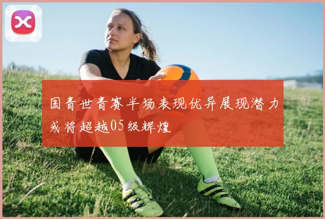 国青世青赛半场表现优异展现潜力或将超越05级辉煌