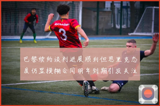 巴黎续约谈判进展顺利但恩里克态度仍显模糊合同明年到期引发关注