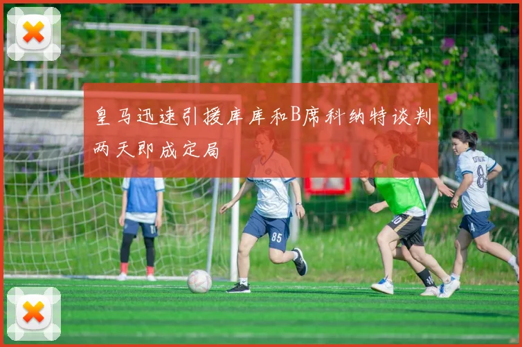 皇马迅速引援库库和B席科纳特谈判两天即成定局