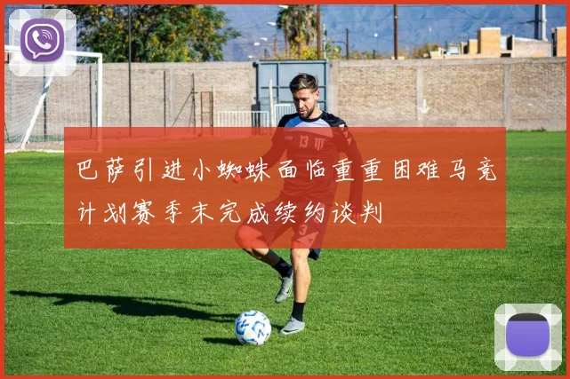 巴萨引进小蜘蛛面临重重困难马竞计划赛季末完成续约谈判