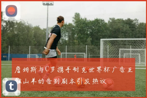 詹姆斯与C罗携手耐克世界杯广告互推山羊的告别剧本引发热议