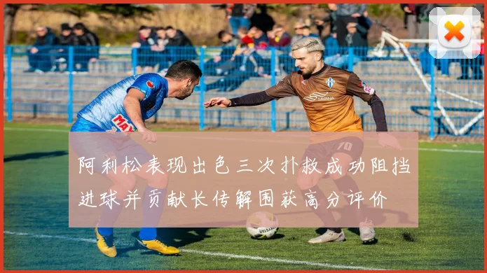 阿利松表现出色三次扑救成功阻挡进球并贡献长传解围获高分评价