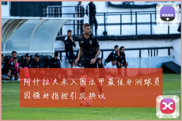 阿什拉夫未入围法甲最佳非洲球员因强奸指控引发热议