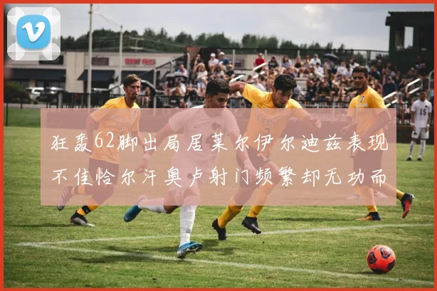 狂轰62脚出局居莱尔伊尔迪兹表现不佳恰尔汗奥卢射门频繁却无功而返