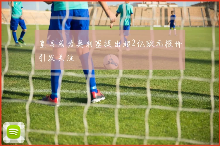 皇马或为奥利塞提出超2亿欧元报价引发关注