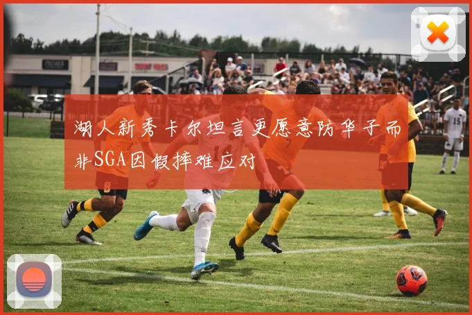 湖人新秀卡尔坦言更愿意防华子而非SGA因假摔难应对