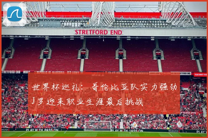 世界杯巡礼：哥伦比亚队实力强劲J罗迎来职业生涯最后挑战