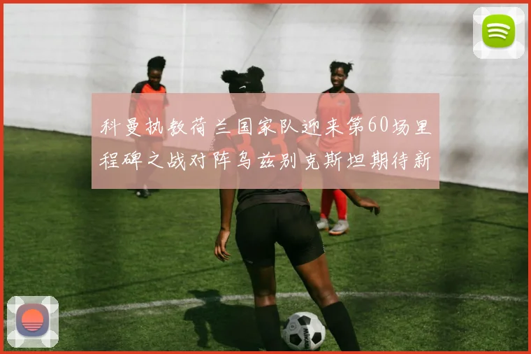 科曼执教荷兰国家队迎来第60场里程碑之战对阵乌兹别克斯坦期待新突破